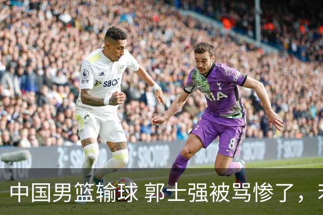 中国男篮输球 郭士强被骂惨了，若无缘第二阶段 下课将毫无悬念！
