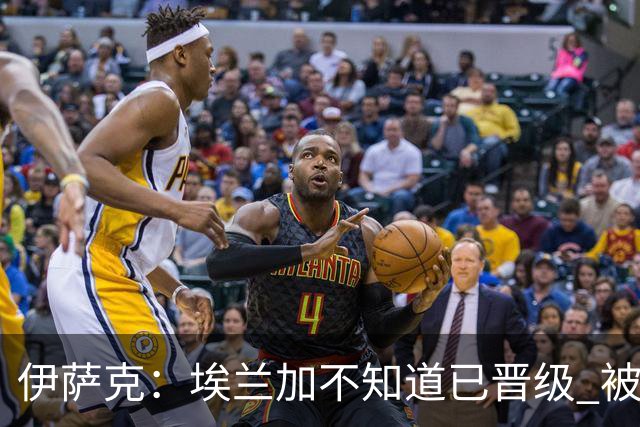 伊萨克：埃兰加不知道已晋级 被我小小训了一顿！怪不得他不高兴