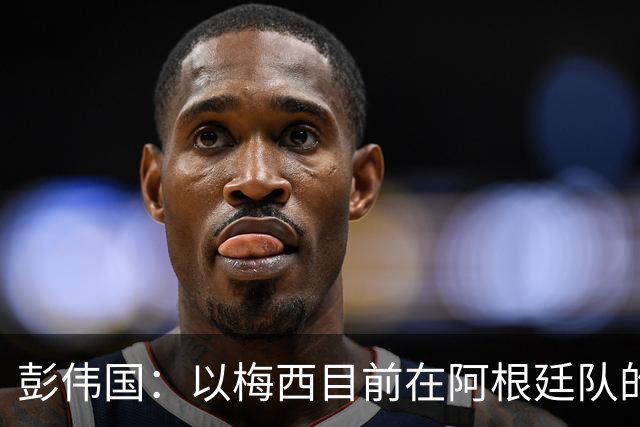 彭伟国：以梅西目前在阿根廷队的地位，很有可能再踢一届世界杯