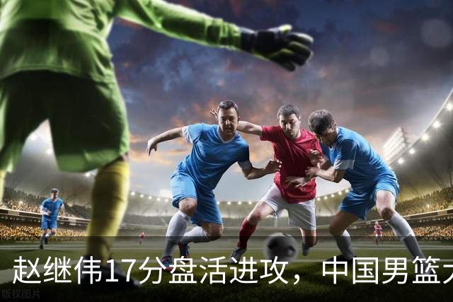 赵继伟17分盘活进攻，中国男篮大胜晋级 杨瀚森10+5 郭士强不固执了